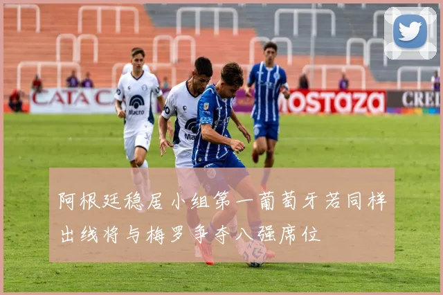 阿根廷稳居小组第一葡萄牙若同样出线将与梅罗争夺八强席位