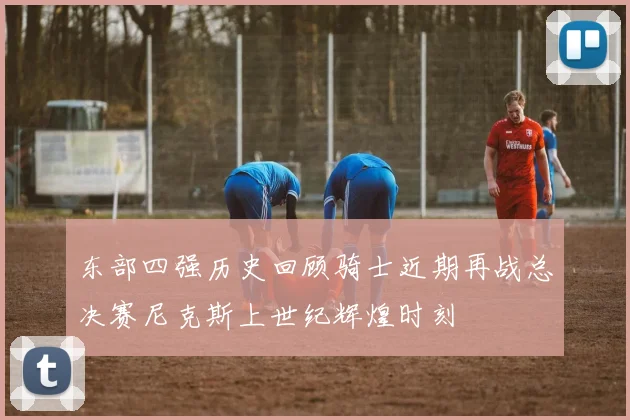 东部四强历史回顾骑士近期再战总决赛尼克斯上世纪辉煌时刻