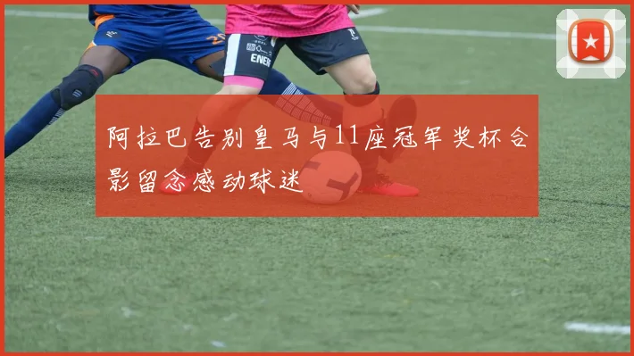阿拉巴告别皇马与11座冠军奖杯合影留念感动球迷
