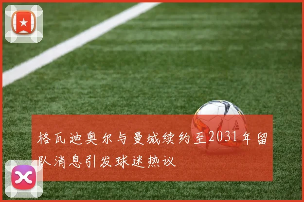 格瓦迪奥尔与曼城续约至2031年留队消息引发球迷热议