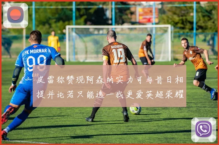 皮雷称赞现阿森纳实力可与昔日相提并论若只能选一我更爱英超荣耀