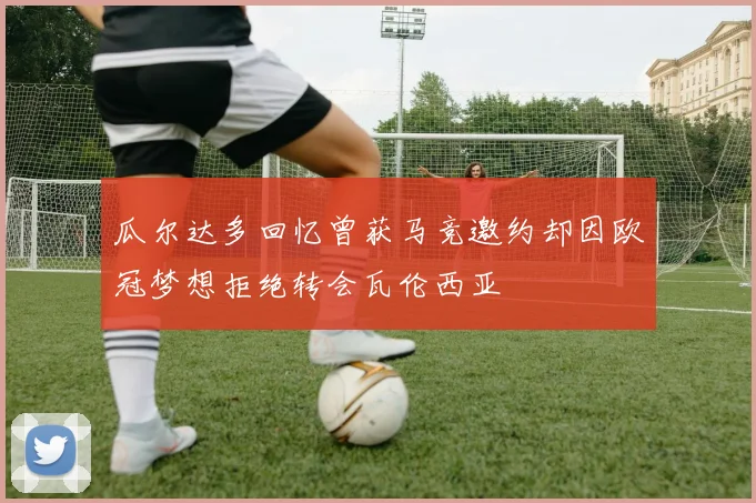 瓜尔达多回忆曾获马竞邀约却因欧冠梦想拒绝转会瓦伦西亚