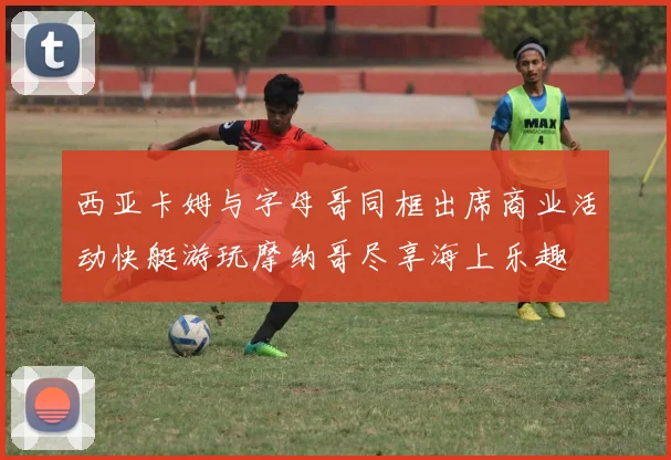 西亚卡姆与字母哥同框出席商业活动快艇游玩摩纳哥尽享海上乐趣