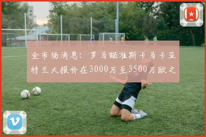 全市场消息：罗马瞄准斯卡马卡亚特兰大报价在3000万至3500万欧之间