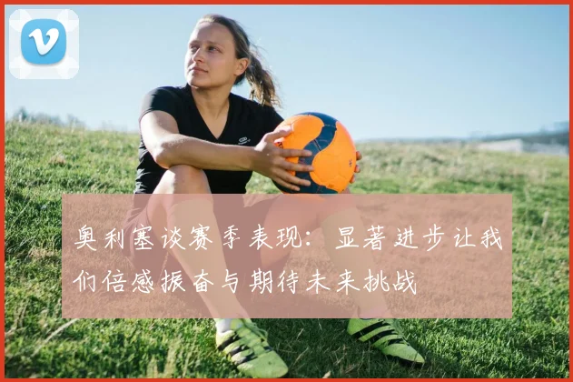 奥利塞谈赛季表现：显著进步让我们倍感振奋与期待未来挑战