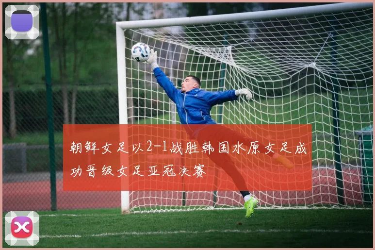 朝鲜女足以2-1战胜韩国水原女足成功晋级女足亚冠决赛