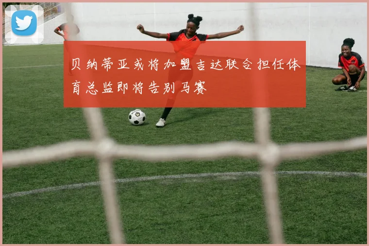 贝纳蒂亚或将加盟吉达联合担任体育总监即将告别马赛