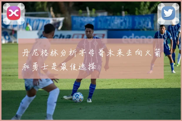 丹尼格林分析字母哥未来去向火箭和勇士是最佳选择