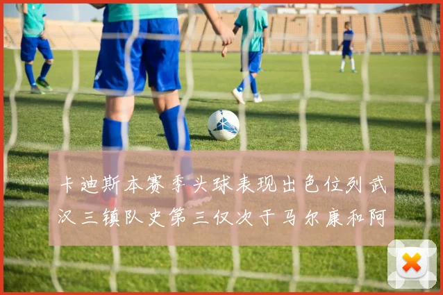 卡迪斯本赛季头球表现出色位列武汉三镇队史第三仅次于马尔康和阿齐兹