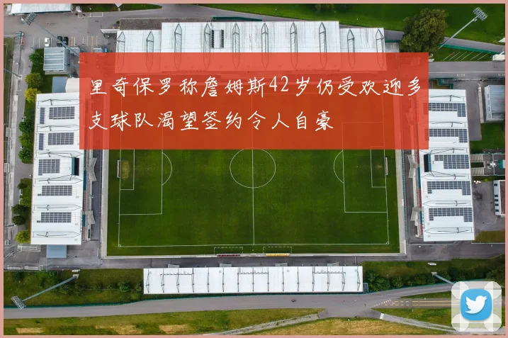里奇保罗称詹姆斯42岁仍受欢迎多支球队渴望签约令人自豪