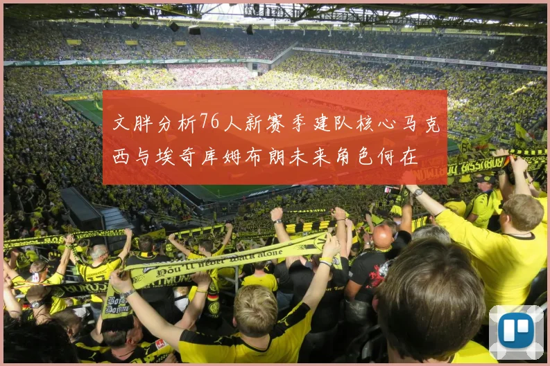 文胖分析76人新赛季建队核心马克西与埃奇库姆布朗未来角色何在