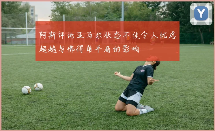 阿斯评论亚马尔状态不佳令人忧虑超越与佛得角平局的影响